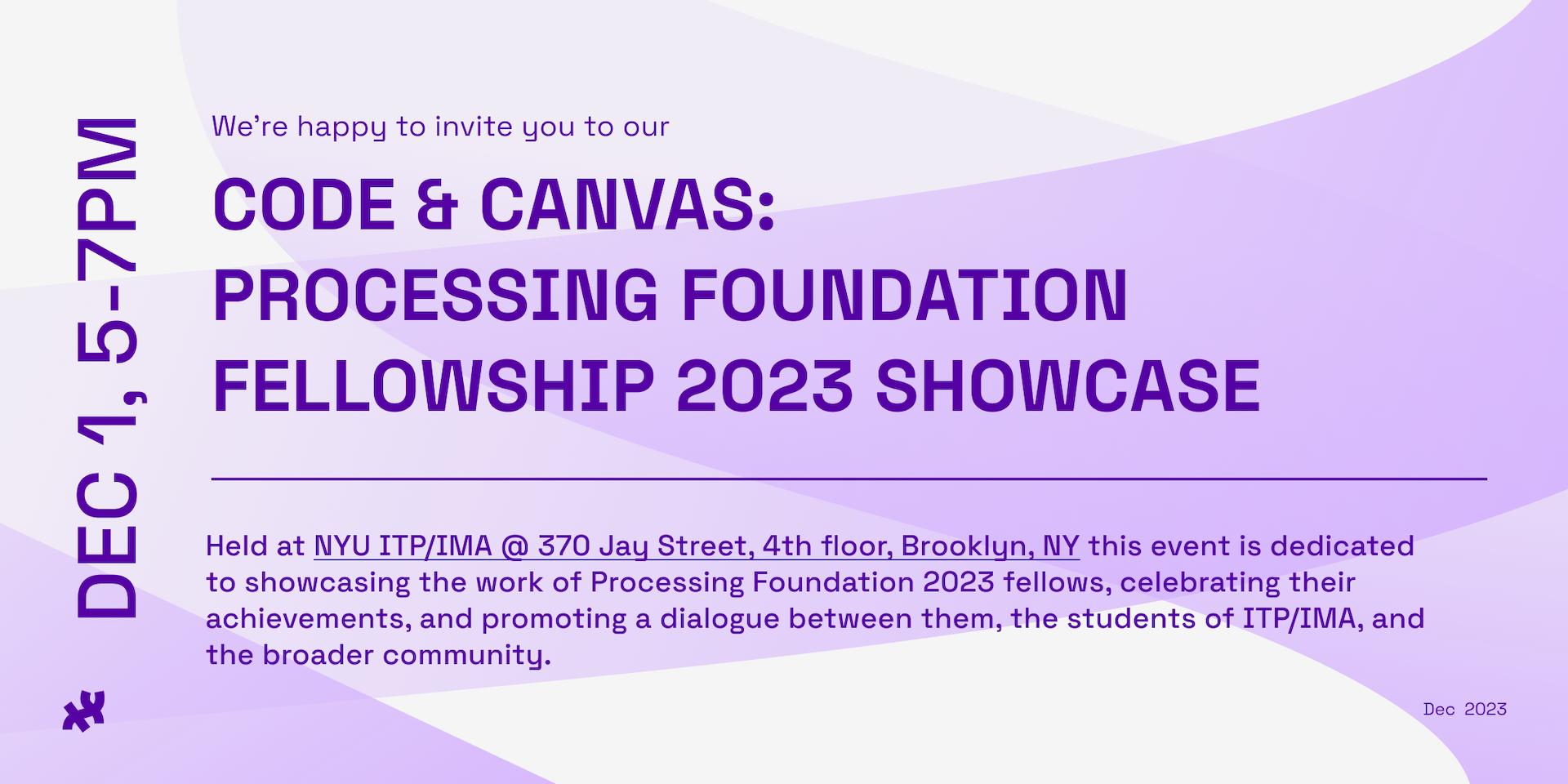 We're happy to invite you to our Code and Canvas: The Processing Foundation 2023 Fellowship Showcase. Dec 1, 5-7pm. Held at NYU ITP/IMA 370 Jay Street 4th Floor Brooklyn, NY 11201 yhis event is dedicated to showcasing the work of Processing Foundation 2023 fellows, celebrating their achievements, and promoting a dialogue between them, the students of ITP/IMA, and the broader community.