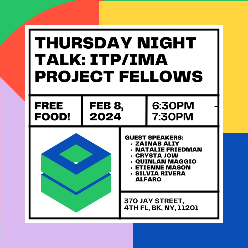 Thursday Night Talk: ITP/IMA Project Fellows. Free food! Feb 8, 2024. 6:30PM-7:30PM. Guest Speakers: Zainab Aliy, Natalie Friedman, Crystal Jow, Quinlan Maggio, Etienne Mason, Silvia Rivera Alfaro. 370 Jay Street, 4th Fl, BK, NY, 11201